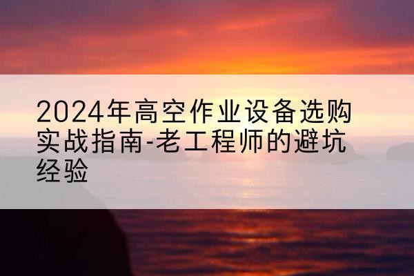 景谷高空作业升降机厂家推荐-2024年高空作业设备选购实战指南-老工程师的避坑经验