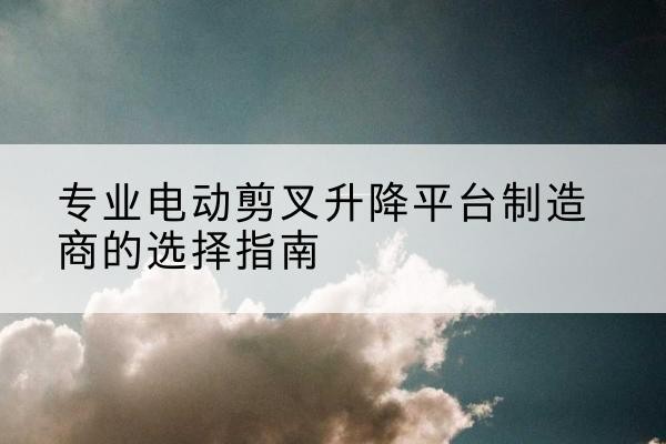 景谷电动剪叉升降平台厂家-专业电动剪叉升降平台制造商的选择指南
