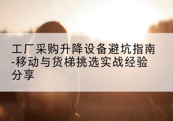 景谷移动式升降机怎么选-工厂采购升降设备避坑指南-移动与货梯挑选实战经验分享