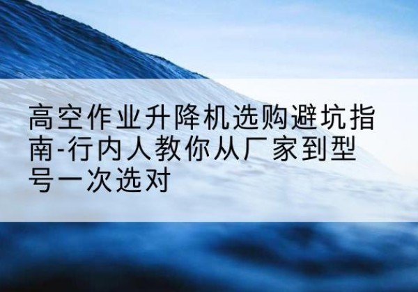 景谷升降平台厂家-高空作业升降机选购避坑指南-行内人教你从厂家到型号一次选对