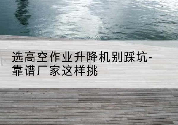 景谷剪叉式升降机厂家-选高空作业升降机别踩坑-靠谱厂家这样挑