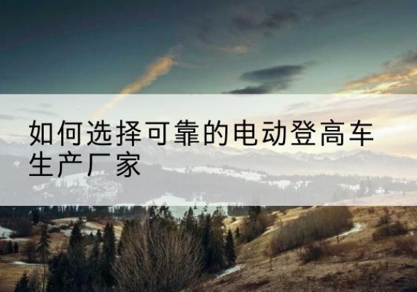 景谷电动登高车厂家-如何选择可靠的电动登高车生产厂家
