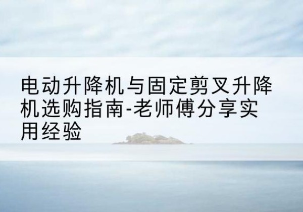 景谷电动升降机怎么选-电动升降机与固定剪叉升降机选购指南-老师傅分享实用经验