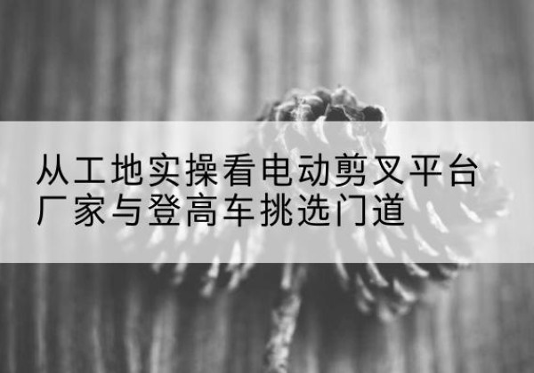 景谷电动剪叉升降平台厂家-从工地实操看电动剪叉平台厂家与登高车挑选门道