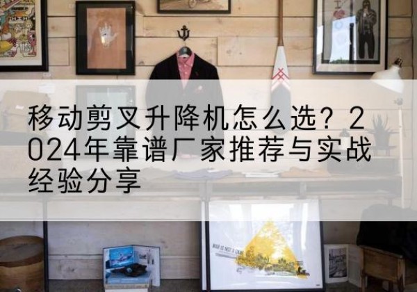 景谷升降平台厂家推荐-移动剪叉升降机怎么选？2024年靠谱厂家推荐与实战经验分享