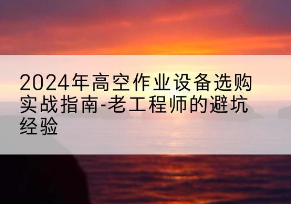 景谷高空作业升降机厂家推荐-2024年高空作业设备选购实战指南-老工程师的避坑经验