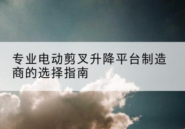 景谷电动剪叉升降平台厂家-专业电动剪叉升降平台制造商的选择指南